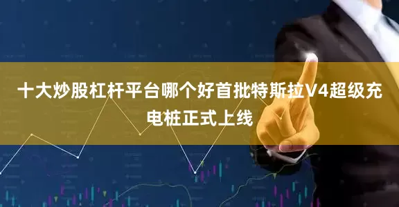 十大炒股杠杆平台哪个好首批特斯拉V4超级充电桩正式上线