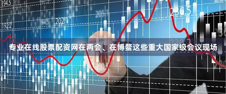 专业在线股票配资网在两会、在博鳌这些重大国家级会议现场