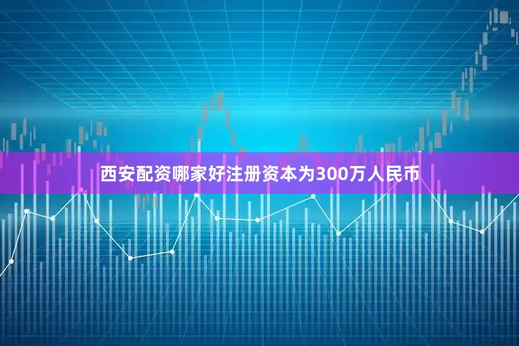 西安配资哪家好注册资本为300万人民币