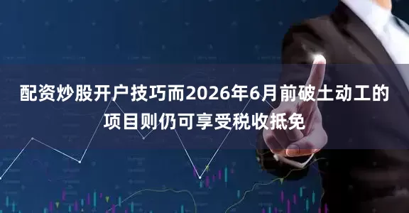 配资炒股开户技巧而2026年6月前破土动工的项目则仍可享受税收抵免