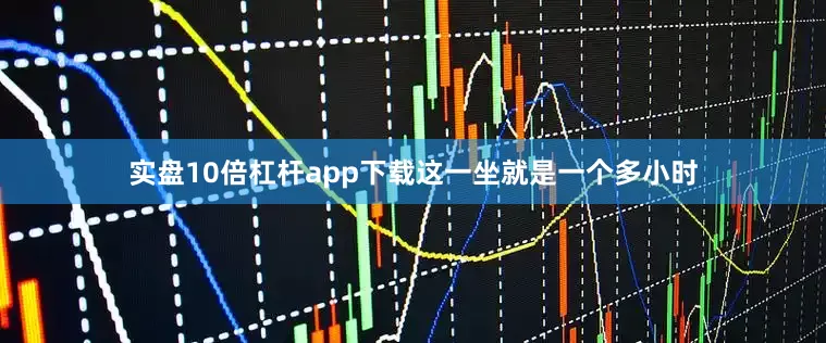 实盘10倍杠杆app下载这一坐就是一个多小时