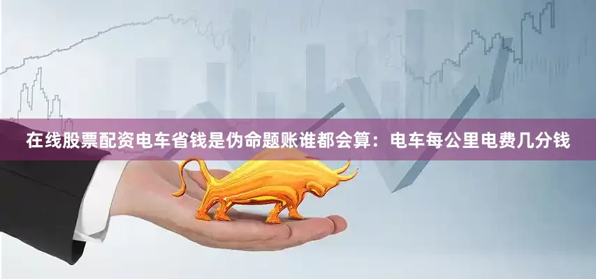 在线股票配资电车省钱是伪命题账谁都会算：电车每公里电费几分钱