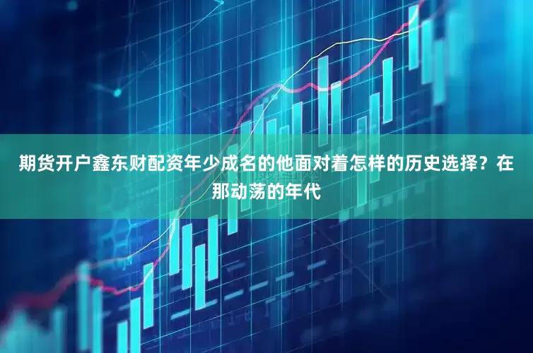 期货开户鑫东财配资年少成名的他面对着怎样的历史选择？在那动荡的年代