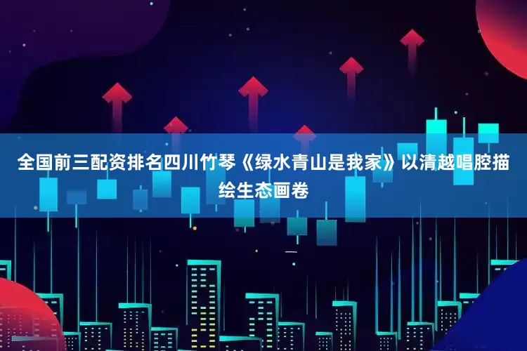 全国前三配资排名四川竹琴《绿水青山是我家》以清越唱腔描绘生态画卷