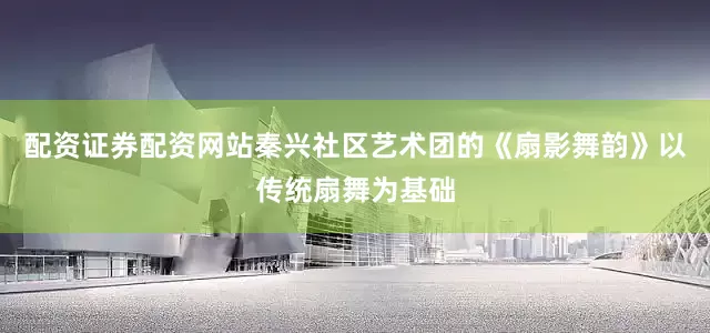 配资证券配资网站秦兴社区艺术团的《扇影舞韵》以传统扇舞为基础