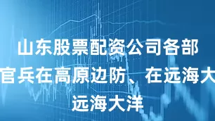 山东股票配资公司各部队官兵在高原边防、在远海大洋