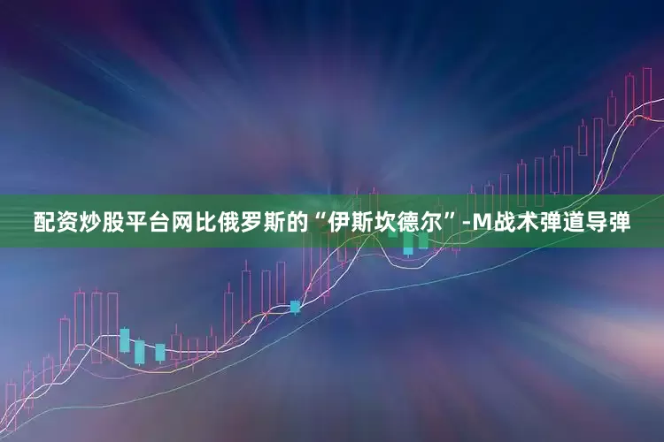 配资炒股平台网比俄罗斯的“伊斯坎德尔”-M战术弹道导弹