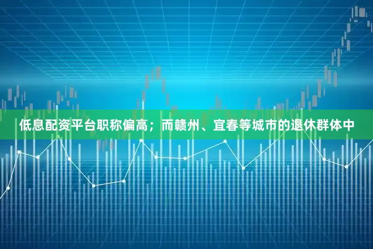 低息配资平台职称偏高；而赣州、宜春等城市的退休群体中