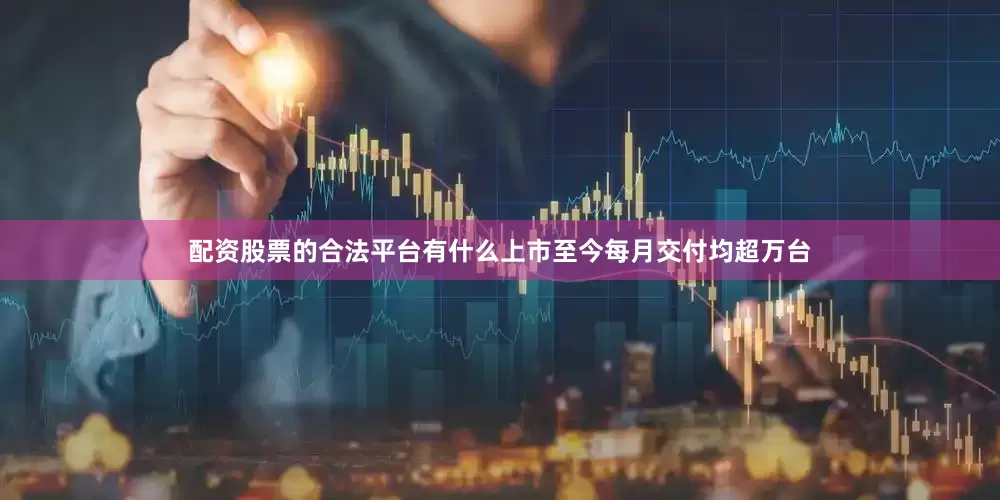 配资股票的合法平台有什么上市至今每月交付均超万台