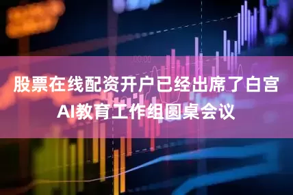 股票在线配资开户已经出席了白宫AI教育工作组圆桌会议