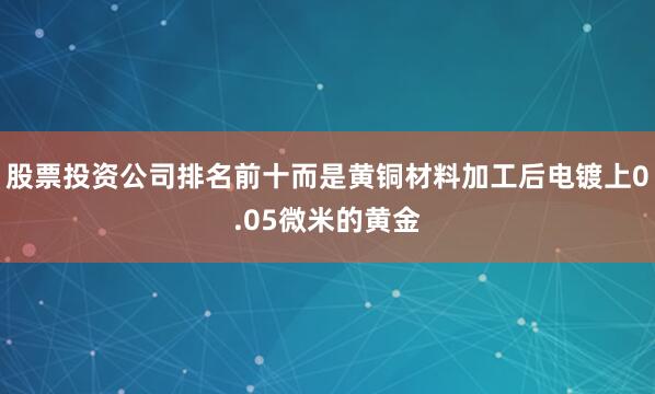 股票投资公司排名前十而是黄铜材料加工后电镀上0.05微米的黄金