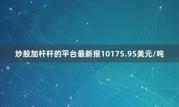 炒股加杆杆的平台最新报10175.95美元/吨