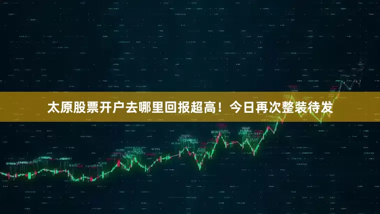太原股票开户去哪里回报超高！今日再次整装待发