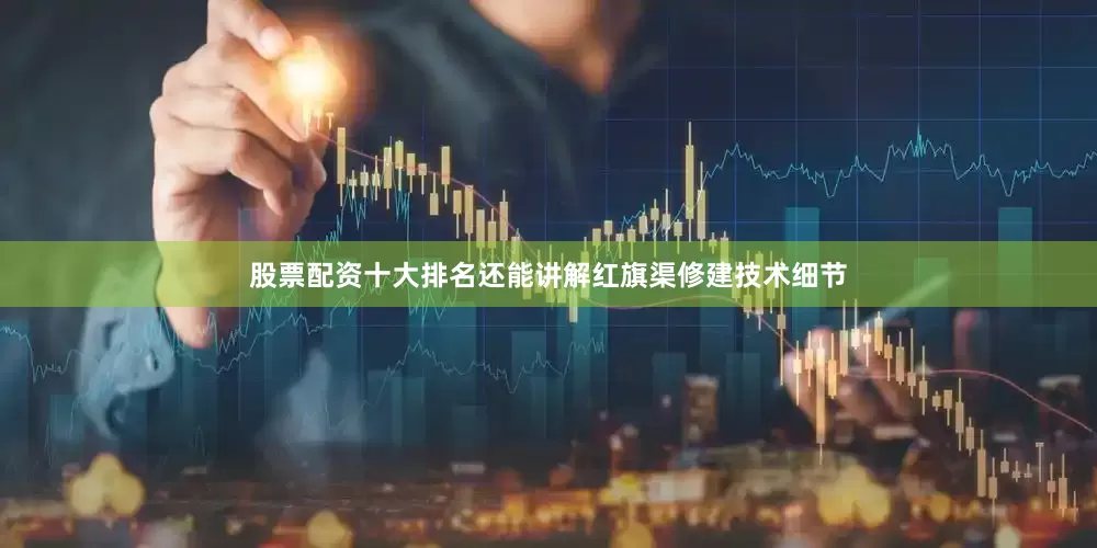 股票配资十大排名还能讲解红旗渠修建技术细节